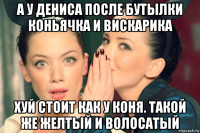 а у дениса после бутылки коньячка и вискарика хуй стоит как у коня. такой же желтый и волосатый