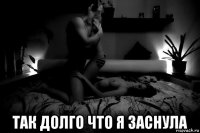  так долго что я заснула