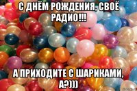 с днём рождения, своё радио!!! а приходите с шариками, а?)))