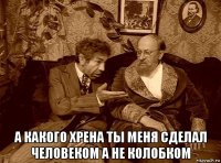  а какого хрена ты меня сделал человеком а не колобком
