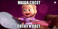 маша сосет пятку и поет.