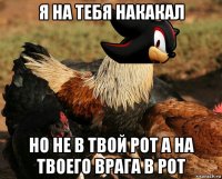 я на тебя накакал но не в твой рот а на твоего врага в рот