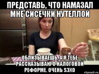 представь, что намазал мне сисечки нутеллой облизываешь, а я тебе рассказываю о налоговой реформе. очень sэхо