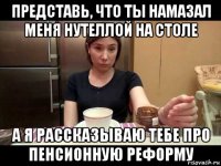 представь, что ты намазал меня нутеллой на столе а я рассказываю тебе про пенсионную реформу