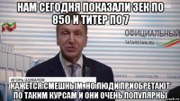 нам сегодня показали зек по 850 и титер по 7 кажется смешным, но люди приобретают по таким курсам и они очень популярны