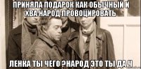 приняла подарок как обычный и хва народ провоцировать ленка ты чего ?народ это ты да ч