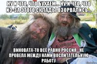 ну и что, что бухаем... ну и что, что из-за этого склады взорвались... виновата-то всё равно россия - не провела между нами воспитательную работу