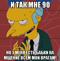 и так мне 90 но у меня есть бабки на мщение всем мои врагам!