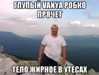 глупый vanya робко прячет тело жирное в утесах