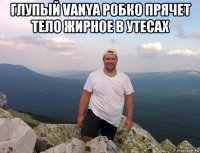 глупый vanya робко прячет тело жирное в утесах 