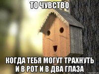 то чувство когда тебя могут трахнуть и в рот и в два глаза