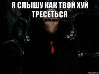я слышу как твой хуй тресеться 