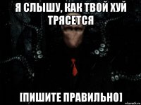 я слышу, как твой хуй трясется [пишите правильно]