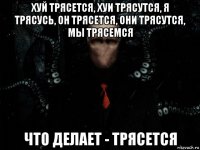 хуй трясется, хуи трясутся, я трясусь, он трясется, они трясутся, мы трясемся что делает - трясется