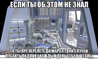 если ты об этом не знал то ты пре перелёте до марса твой случай пусакть подливу каждый день себе в штаны