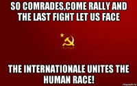 so comrades,come rally and the last fight let us face the internationale unites the human race!