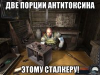 две порции антитоксина этому сталкеру!