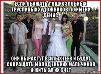 если обижать тощих злобных трусливых художников по имени денис они вырастут в злых геев и будут совращать молоденьких мальчиков и жить за их счет