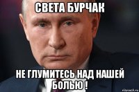 света бурчак не глумитесь над нашей болью !