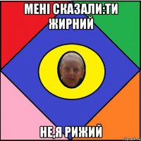 мені сказали:ти жирний не,я рижий