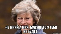  -не мрий а мри ,будущего у тебя не будет.