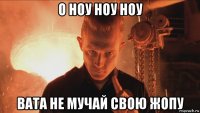 о ноу ноу ноу вата не мучай свою жопу