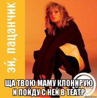  ща твою маму клонирую и пойду с ней в театр
