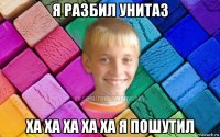 я разбил унитаз ха ха ха ха ха я пошутил