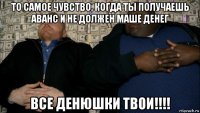 то самое чувство, когда ты получаешь аванс и не должен маше денег все денюшки твои!!!!