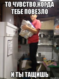 то чувство,когда тебе повезло и ты тащишь