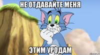 не отдавайте меня этим уродам