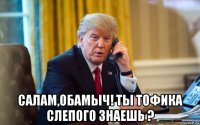  салам,обамыч! ты тофика слепого знаешь ?