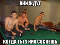 они ждут когда ты у них соснешь