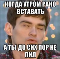 когда утром рано вставать а ты до сих пор не пил