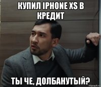 купил iphone xs в кредит ты че, долбанутый?