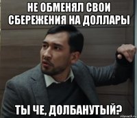 не обменял свои сбережения на доллары ты че, долбанутый?