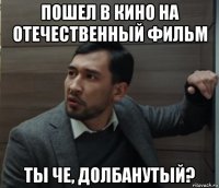 пошел в кино на отечественный фильм ты че, долбанутый?