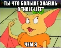 ты что больше знаешь о "half-life" чем я