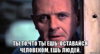  ты то,что ты ешь. оставайся человеком, ешь людей.