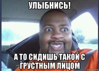 улыбнись! а то сидишь такой с грустным лицом