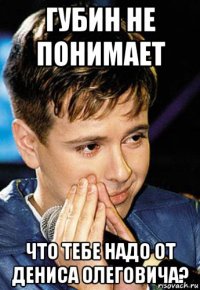 губин не понимает что тебе надо от дениса олеговича?