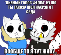 *пьяный голос фелла* ну шо ты такоэ? шол нахрэн от сэда вообще то я тут живу..