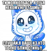 ти моя колбася, я тебя некому не отдамь!! слушай,я ваще хз кто ты,но блин сгинь!!