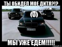 ты обидел мое дитя?!? мы уже едем!!!!!