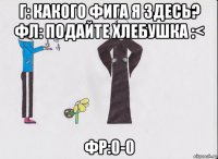 г: какого фига я здесь? фл: подайте хлебушка :< фр:0-0