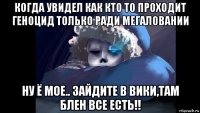 когда увидел как кто то проходит геноцид только ради мегаловании ну ё мое.. зайдите в вики,там блен все есть!!