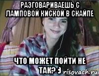 разговариваешь с ламповой киской в скайпе что может пойти не так? :)