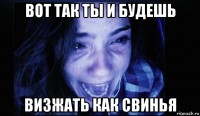 вот так ты и будешь визжать как свинья