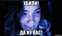 убили! да ну вас!
