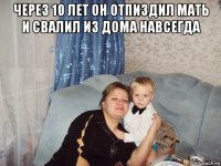 через 10 лет он отпиздил мать и свалил из дома навсегда 